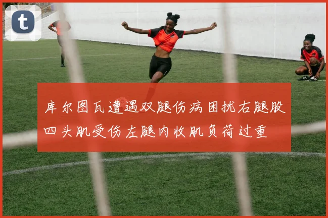 库尔图瓦遭遇双腿伤病困扰右腿股四头肌受伤左腿内收肌负荷过重