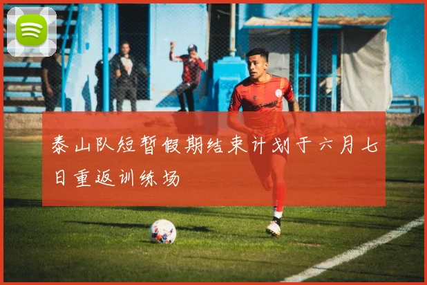 泰山队短暂假期结束计划于六月七日重返训练场