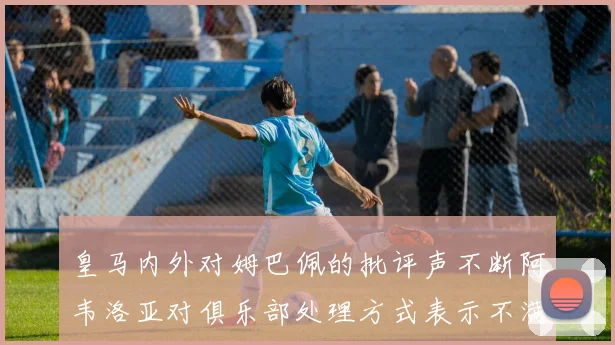 皇马内外对姆巴佩的批评声不断阿韦洛亚对俱乐部处理方式表示不满