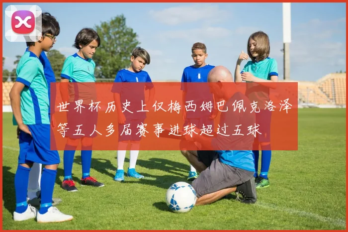世界杯历史上仅梅西姆巴佩克洛泽等五人多届赛事进球超过五球