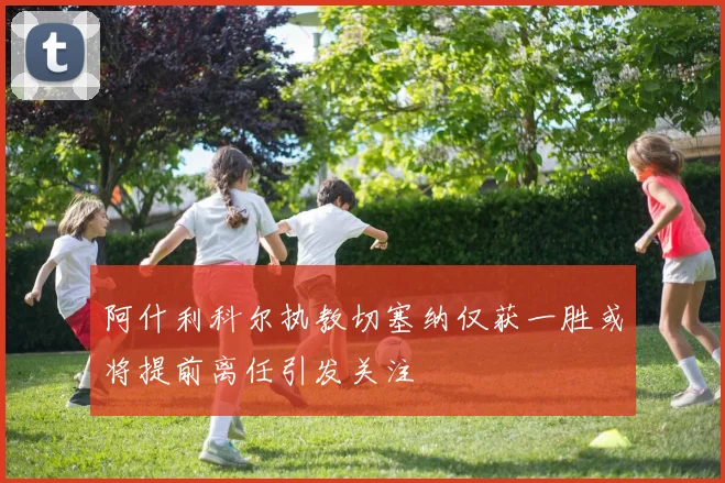 阿什利科尔执教切塞纳仅获一胜或将提前离任引发关注