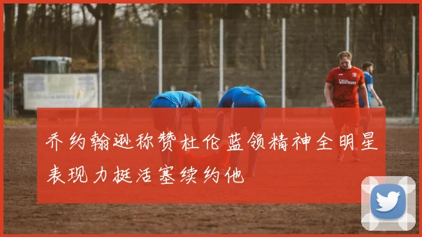 乔约翰逊称赞杜伦蓝领精神全明星表现力挺活塞续约他