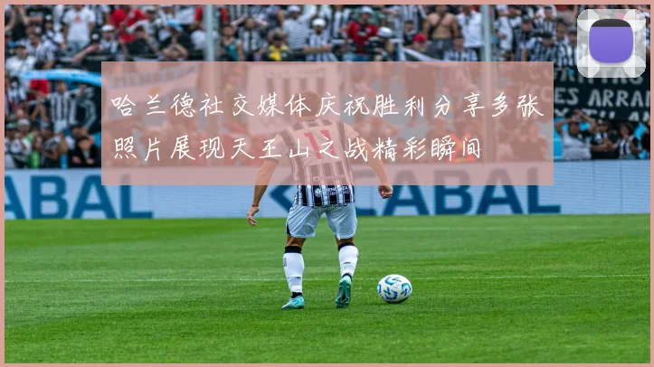 哈兰德社交媒体庆祝胜利分享多张照片展现天王山之战精彩瞬间