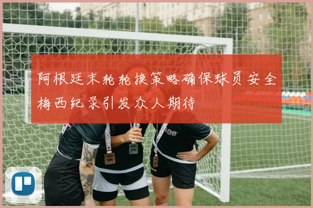 阿根廷末轮轮换策略确保球员安全梅西纪录引发众人期待