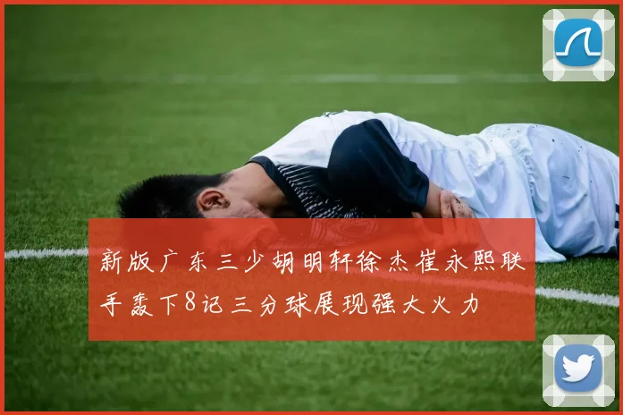 新版广东三少胡明轩徐杰崔永熙联手轰下8记三分球展现强大火力