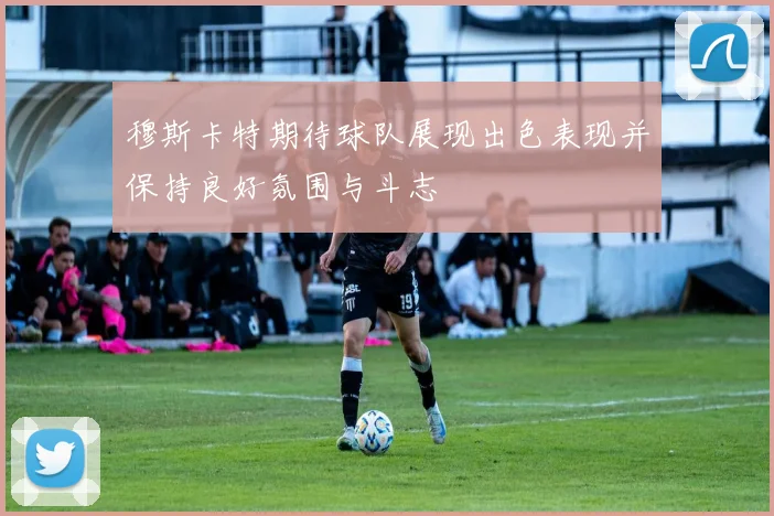 穆斯卡特期待球队展现出色表现并保持良好氛围与斗志