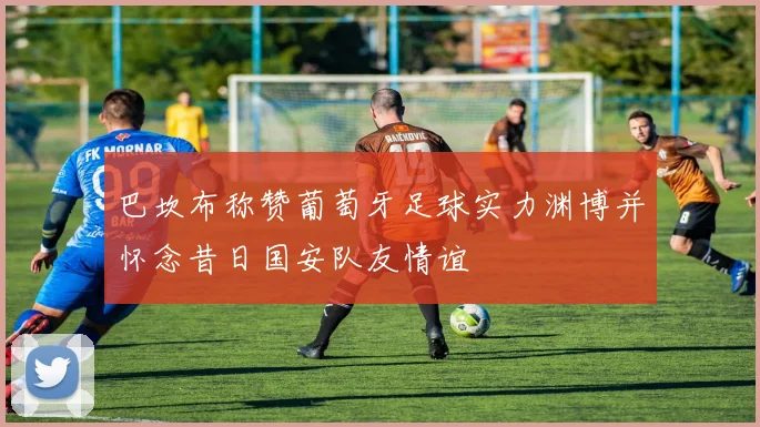 巴坎布称赞葡萄牙足球实力渊博并怀念昔日国安队友情谊