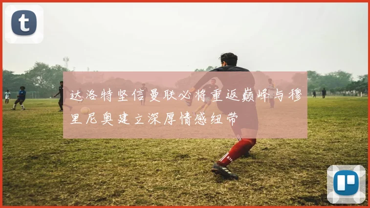 达洛特坚信曼联必将重返巅峰与穆里尼奥建立深厚情感纽带