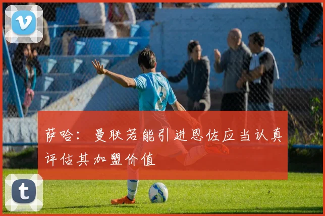 萨哈：曼联若能引进恩佐应当认真评估其加盟价值