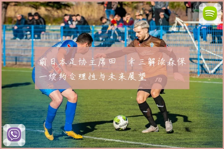 前日本足协主席田嶋幸三解读森保一续约合理性与未来展望