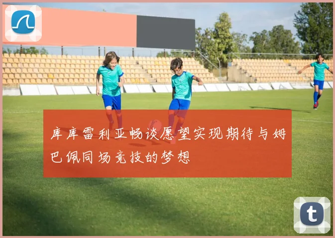 库库雷利亚畅谈愿望实现期待与姆巴佩同场竞技的梦想