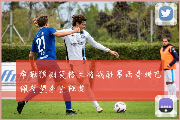 希勒预测英格兰将战胜墨西哥姆巴佩有望夺金靴奖