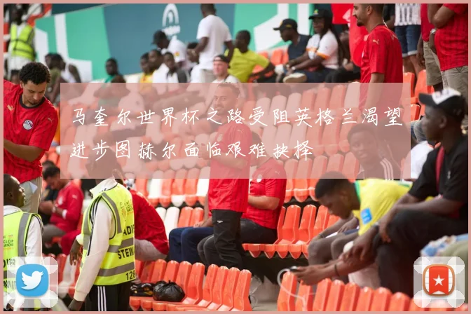 马奎尔世界杯之路受阻英格兰渴望进步图赫尔面临艰难抉择