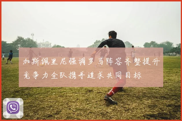 加斯佩里尼强调罗马阵容齐整提升竞争力全队携手追求共同目标