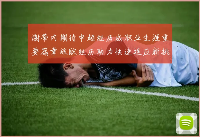 谢蒂内期待中超经历成职业生涯重要篇章旅欧经历助力快速适应新挑战