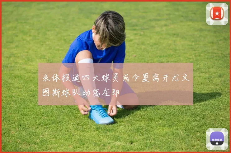 米体报道四大球员或今夏离开尤文图斯球队动荡在即