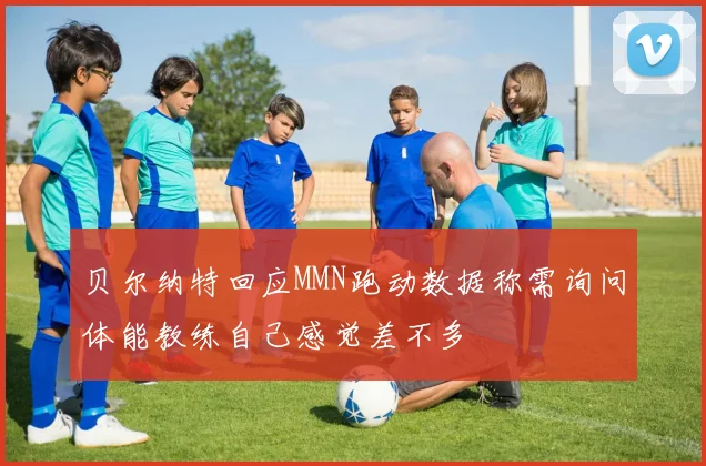 贝尔纳特回应MMN跑动数据称需询问体能教练自己感觉差不多