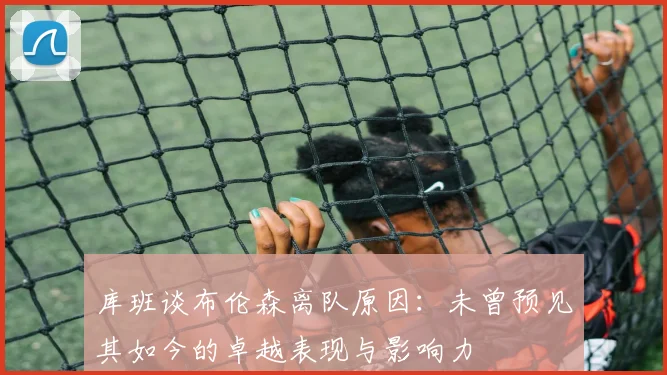 库班谈布伦森离队原因：未曾预见其如今的卓越表现与影响力