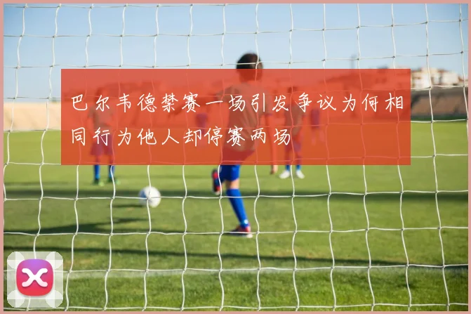 巴尔韦德禁赛一场引发争议为何相同行为他人却停赛两场