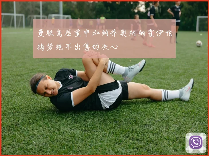 曼联高层重申加纳乔奥纳纳霍伊伦梅努绝不出售的决心