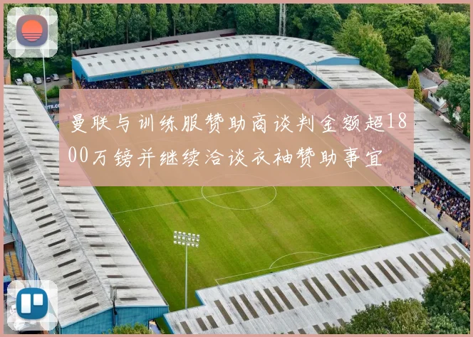 曼联与训练服赞助商谈判金额超1800万镑并继续洽谈衣袖赞助事宜
