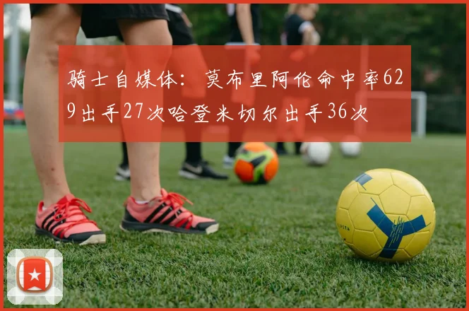 骑士自媒体：莫布里阿伦命中率629出手27次哈登米切尔出手36次