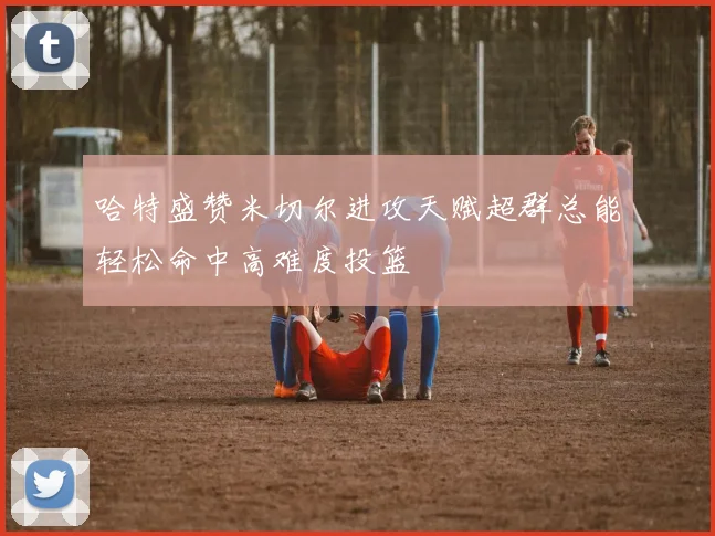 哈特盛赞米切尔进攻天赋超群总能轻松命中高难度投篮