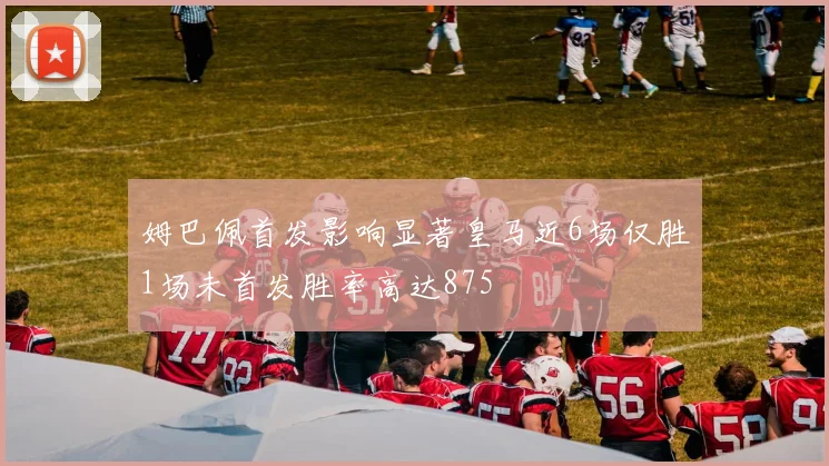 姆巴佩首发影响显著皇马近6场仅胜1场未首发胜率高达875