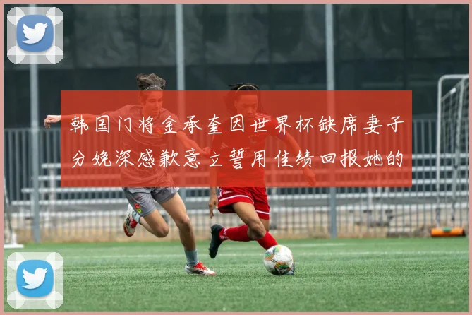 韩国门将金承奎因世界杯缺席妻子分娩深感歉意立誓用佳绩回报她的支持与爱