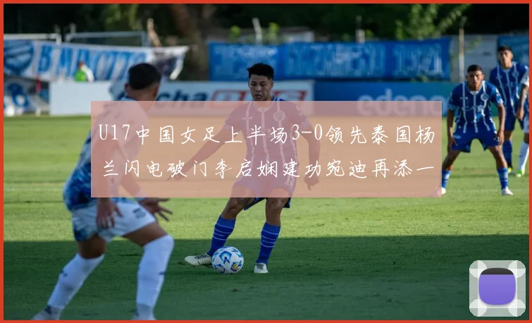 U17中国女足上半场3-0领先泰国杨兰闪电破门李启娴建功宛迪再添一分