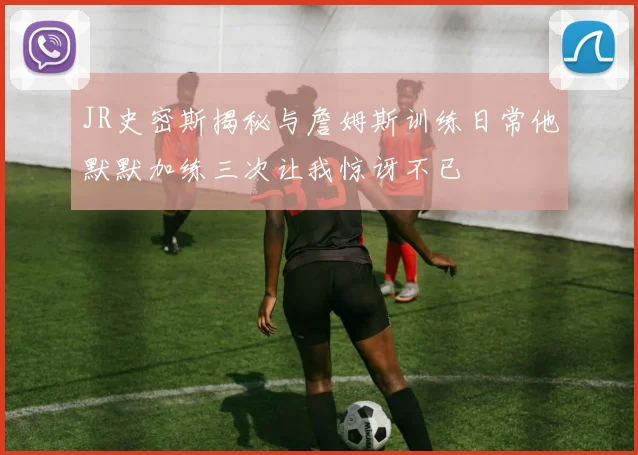 JR史密斯揭秘与詹姆斯训练日常他默默加练三次让我惊讶不已