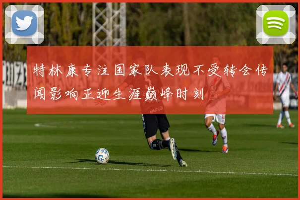 特林康专注国家队表现不受转会传闻影响正迎生涯巅峰时刻