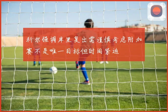 科尔强调库里复出需谨慎考虑附加赛不是唯一目标但时间紧迫